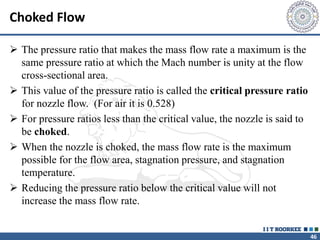 46
Choked Flow
 The pressure ratio that makes the mass flow rate a maximum is the
same pressure ratio at which the Mach number is unity at the flow
cross-sectional area.
 This value of the pressure ratio is called the critical pressure ratio
for nozzle flow. (For air it is 0.528)
 For pressure ratios less than the critical value, the nozzle is said to
be choked.
 When the nozzle is choked, the mass flow rate is the maximum
possible for the flow area, stagnation pressure, and stagnation
temperature.
 Reducing the pressure ratio below the critical value will not
increase the mass flow rate.
 