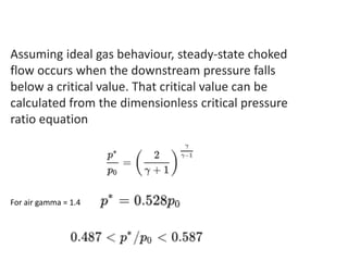 Assuming ideal gas behaviour, steady-state choked
flow occurs when the downstream pressure falls
below a critical value. That critical value can be
calculated from the dimensionless critical pressure
ratio equation
For air gamma = 1.4
 