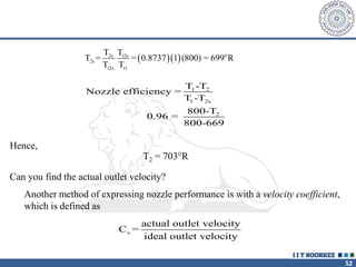 52
   o
2s t2s
2s
t2s t1
T T
T = = 0.8737 1 (800) = 699 R
T T
1 2
1 2s
2
T -T
Nozzle efficiency =
T -T
800-T
0.96 =
800-669
Hence,
T2 = 703°R
Can you find the actual outlet velocity?
Another method of expressing nozzle performance is with a velocity coefficient,
which is defined as
v
actual outlet velocity
C =
ideal outlet velocity
 