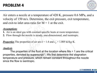 55
PROBLEM 4
Air enters a nozzle at a temperature of 420 K, pressure 0.6 MPa, and a
velocity of 150 m/s. Determine, the exit pressure, exit temperature,
and exit-to inlet area ratio for M = 1 at the exit.
Assumptions
1. Air is an ideal gas with constant specific heats at room temperature.
2. Flow through the nozzle is steady, one-dimensional, and isentropic.
Properties The properties of air are k = 1.4 and cp = 1.005 kJ/kg·K.
Analysis
The properties of the fluid at the location where Ma = 1 are the critical
properties, denoted by superscript *. We first determine the stagnation
temperature and pressure, which remain constant throughout the nozzle
since the flow is isentropic.
 