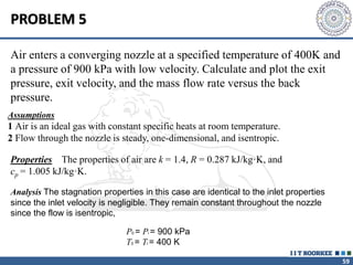 59
Air enters a converging nozzle at a specified temperature of 400K and
a pressure of 900 kPa with low velocity. Calculate and plot the exit
pressure, exit velocity, and the mass flow rate versus the back
pressure.
PROBLEM 5
Assumptions
1 Air is an ideal gas with constant specific heats at room temperature.
2 Flow through the nozzle is steady, one-dimensional, and isentropic.
Properties The properties of air are k = 1.4, R = 0.287 kJ/kg·K, and
cp = 1.005 kJ/kg·K.
Analysis The stagnation properties in this case are identical to the inlet properties
since the inlet velocity is negligible. They remain constant throughout the nozzle
since the flow is isentropic,
P0 = Pi = 900 kPa
T0 = Ti = 400 K
 