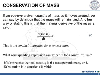 6
CONSERVATION OF MASS
If we observe a given quantity of mass as it moves around, we
can say by definition that the mass will remain fixed. Another
way of stating this is that the material derivative of the mass is
zero:
d(mass)
=0
dt
This is the continuity equation for a control mass.
What corresponding expression can we write for a control volume?
If N represents the total mass, η is the mass per unit mass, or 1.
Substitution into equation (1) yields
…………………………… (2)
 