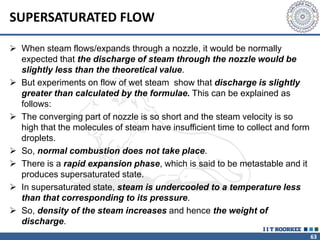 63
SUPERSATURATED FLOW
 When steam flows/expands through a nozzle, it would be normally
expected that the discharge of steam through the nozzle would be
slightly less than the theoretical value.
 But experiments on flow of wet steam show that discharge is slightly
greater than calculated by the formulae. This can be explained as
follows:
 The converging part of nozzle is so short and the steam velocity is so
high that the molecules of steam have insufficient time to collect and form
droplets.
 So, normal combustion does not take place.
 There is a rapid expansion phase, which is said to be metastable and it
produces supersaturated state.
 In supersaturated state, steam is undercooled to a temperature less
than that corresponding to its pressure.
 So, density of the steam increases and hence the weight of
discharge.
 