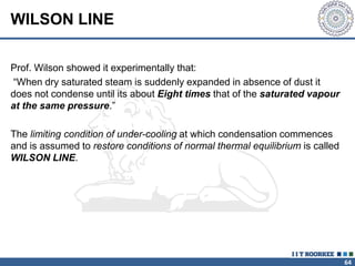 64
WILSON LINE
Prof. Wilson showed it experimentally that:
“When dry saturated steam is suddenly expanded in absence of dust it
does not condense until its about Eight times that of the saturated vapour
at the same pressure.”
The limiting condition of under-cooling at which condensation commences
and is assumed to restore conditions of normal thermal equilibrium is called
WILSON LINE.
 