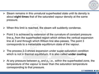 66
 Steam remains in this unnatural superheated state until its density is
about eight times that of the saturated vapour density at the same
pressure.
 When this limit is reached, the steam will suddenly condense.
 Point 3 is achieved by extension of the curvature of constant pressure
line p3 from the superheated region which strikes the vertical expansion
line at 3 and through which Wilson line also passes. The point 3
corresponds to a metastable equilibrium state of the vapour.
 The process 2-3 shows expansion under super-saturation condition
which is not in thermal equilibrium. It is also called under cooling
 At any pressure between p2 and p3 i.e., within the superheated zone, the
temperature of the vapour is lower than the saturation temperature
corresponding to that pressure.
 