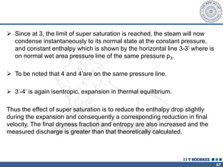 67
 Since at 3, the limit of super saturation is reached, the steam will now
condense instantaneously to its normal state at the constant pressure,
and constant enthalpy which is shown by the horizontal line 3-3’ where is
on normal wet area pressure line of the same pressure p3.
 To be noted that 4 and 4’are on the same pressure line.
 3’-4’ is again isentropic, expansion in thermal equilibrium.
Thus the effect of super saturation is to reduce the enthalpy drop slightly
during the expansion and consequently a corresponding reduction in final
velocity. The final dryness fraction and entropy are also increased and the
measured discharge is greater than that theoretically calculated.
 