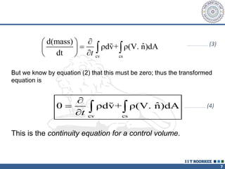 7
cv cs
d(mass)
ˆ
ρdv+ ρ(V. n)dA
dt t

 

 

 
 
…………………………… (3)
But we know by equation (2) that this must be zero; thus the transformed
equation is
cv cs
ˆ
0 ρdv+ ρ(V. n)dA
t


  
This is the continuity equation for a control volume.
…………………………… (4)
 
