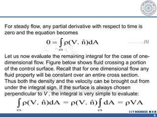8
For steady flow, any partial derivative with respect to time is
zero and the equation becomes
cs
ˆ
0 ρ(V. n)dA
  …………………………… (5)
Let us now evaluate the remaining integral for the case of one-
dimensional flow. Figure below shows fluid crossing a portion
of the control surface. Recall that for one dimensional flow any
fluid property will be constant over an entire cross section.
Thus both the density and the velocity can be brought out from
under the integral sign. If the surface is always chosen
perpendicular to V , the integral is very simple to evaluate:
cs cs
ˆ ˆ
ρ(V. n)dA = ρ(V. n) dA = ρVA
 
 