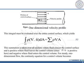 9
This integral must be evaluated over the entire control surface, which yields
ˆ
(V. n)
…………………………… (6)
This summation is taken over all sections where fluid crosses the control surface
and is positive where fluid leaves the control volume (since is positive
here) and negative where fluid enters the control volume. For steady, one-
dimensional flow, the continuity equation for a control volume becomes
cs
ˆ
ρ(V. n)dA= ρVA


 