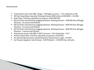 SYSTEM SPECIFICATIONS
 Turbine Flow meter with DRO : Range - 0-500 igph accuracy = ± 1% calibrated on ATF
 HP Fuel Pump Motor Assembly: Working Pressure 2000 at flow of 200 IGPH (~15 LPM)
 Relief Valve: Full Flow, adjustable set pressure (1500-2200 PSI)
 HP Fuel Filter with Electrical clogging indication: Working Pressure = 2000 PSI Flow-200 igph
Filtration - 25 micron with SS Bowl.
 HP Fuel Filter with Electrical clogging indication: Working Pressure - 2000 PSI Flow-200 igph
Filtration - 15 micron with SS Bowl
 HP Fuel Filter with Electrical clogging indication: Working Pressure - 2000 PSI Flow-200 igph
Filtration - 5 micron with SS Bowl.
 Temperature sensor with DRO: 0-100ºC Accuracy ± 0.5% Resolution - 0.1ºC
 Pressure Relief Valve: Full Flow, adjustable set pressure (50-80 PSI)
 Air operated Back pressure maintaining valve: Back pressure range:- 0-50 PSI
 Air Pressure Regulator: Inlet Pressure - 500 PSI Outlet: - 0-300 PSI Flow: 160 scfm
 