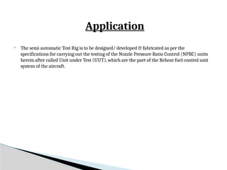 Application
 The semi automatic Test Rig is to be designed/ developed & fabricated as per the
specifications for carrying out the testing of the Nozzle Pressure Ratio Control (NPRC) units
herein after called Unit under Test (UUT), which are the part of the Reheat fuel control unit
system of the aircraft.
 