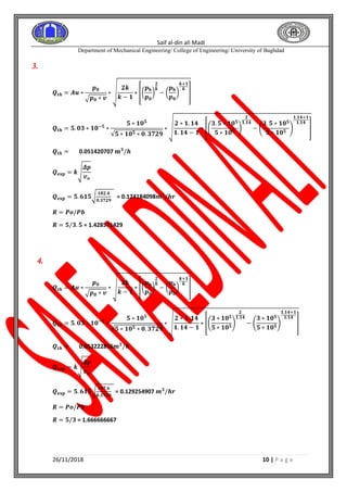 Saif al-din ali Madi
Department of Mechanical Engineering/ College of Engineering/ University of Baghdad
26/11/2018 10 | P a g e
3.
𝑸𝒕𝒉 = 𝑨𝒖 ∗
𝒑 𝟎
√ 𝒑 𝟎 ∗ 𝒗
∗ √
𝟐𝒌
𝒌 − 𝟏
∗ [(
𝒑 𝐛
𝒑 𝟎
)
𝟐
𝒌
− (
𝒑 𝐛
𝒑 𝟎
)
𝒌+𝟏
𝒌
]
𝑸𝒕𝒉 = 𝟓. 𝟎𝟑 ∗ 𝟏𝟎−𝟓
∗
𝟓 ∗ 𝟏𝟎 𝟓
√𝟓 ∗ 𝟏𝟎 𝟓 ∗ 𝟎. 𝟑𝟕𝟐𝟗
∗ √
𝟐 ∗ 𝟏. 𝟏𝟒
𝟏. 𝟏𝟒 − 𝟏
∗ [(
𝟑. 𝟓 ∗ 𝟏𝟎 𝟓
𝟓 ∗ 𝟏𝟎 𝟓
)
𝟐
𝟏.𝟏𝟒
− (
𝟑. 𝟓 ∗ 𝟏𝟎 𝟓
𝟓 ∗ 𝟏𝟎 𝟓
)
𝟏.𝟏𝟒+𝟏
𝟏.𝟏𝟒
]
𝑸𝒕𝒉 = 0.051420707 𝐦 𝟑
/𝒉
𝑸 𝐞𝐱𝐩 = 𝒌√
𝜟𝒑
𝒗 𝒐
𝑸 𝐞𝐱𝐩 = 𝟓. 𝟔𝟏𝟓√
𝟏𝟖𝟐.𝟒
𝟎.𝟑𝟕𝟐𝟗
= 0.124184098𝒎 𝟑
/𝒉𝒓
𝑹 = 𝑷𝒐/𝑷𝒃
𝑹 = 𝟓/𝟑. 𝟓 = 1.428571429
4.
𝑸𝒕𝒉 = 𝑨𝒖 ∗
𝒑 𝟎
√ 𝒑 𝟎 ∗ 𝒗
∗ √
𝟐𝒌
𝒌 − 𝟏
∗ [(
𝒑 𝐛
𝒑 𝟎
)
𝟐
𝒌
− (
𝒑 𝐛
𝒑 𝟎
)
𝒌+𝟏
𝒌
]
𝑸𝒕𝒉 = 𝟓. 𝟎𝟑 ∗ 𝟏𝟎−𝟓
∗
𝟓 ∗ 𝟏𝟎 𝟓
√𝟓 ∗ 𝟏𝟎 𝟓 ∗ 𝟎. 𝟑𝟕𝟐𝟗
∗ √
𝟐 ∗ 𝟏. 𝟏𝟒
𝟏. 𝟏𝟒 − 𝟏
∗ [(
𝟑 ∗ 𝟏𝟎 𝟓
𝟓 ∗ 𝟏𝟎 𝟓
)
𝟐
𝟏.𝟏𝟒
− (
𝟑 ∗ 𝟏𝟎 𝟓
𝟓 ∗ 𝟏𝟎 𝟓
)
𝟏.𝟏𝟒+𝟏
𝟏.𝟏𝟒
]
𝑸𝒕𝒉 = 0.053222816𝐦 𝟑
/𝒉
𝑸 𝐞𝐱𝐩 = 𝒌√
𝜟𝒑
𝒗 𝒐
𝑸 𝐞𝐱𝐩 = 𝟓. 𝟔𝟏𝟓√
𝟏𝟗𝟕.𝟔
𝟎.𝟑𝟕𝟐𝟗
= 0.129254907 𝒎 𝟑
/𝒉𝒓
𝑹 = 𝑷𝒐/𝑷𝒃
𝑹 = 𝟓/𝟑 = 1.666666667
 