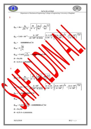 Saif al-din ali Madi
Department of Mechanical Engineering/ College of Engineering/ University of Baghdad
26/11/2018 11 | P a g e
1.
𝑸𝒕𝒉 = 𝑨𝒖 ∗
𝒑 𝟎
√ 𝒑 𝟎 ∗ 𝒗
∗ √
𝟐𝒌
𝒌 − 𝟏
∗ [(
𝒑 𝐛
𝒑 𝟎
)
𝟐
𝒌
− (
𝒑 𝐛
𝒑 𝟎
)
𝒌+𝟏
𝒌
]
𝑸𝒕𝒉 = 𝟓. 𝟎𝟑 ∗ 𝟏𝟎−𝟓
∗
𝟔 ∗ 𝟏𝟎 𝟓
√𝟔 ∗ 𝟏𝟎 𝟓 ∗ 𝟎. 𝟑𝟐𝟏𝟐
∗ √
𝟐 ∗ 𝟏. 𝟏𝟒
𝟏. 𝟏𝟒 − 𝟏
∗ [(
𝟓. 𝟔 ∗ 𝟏𝟎 𝟓
𝟔 ∗ 𝟏𝟎 𝟓
)
𝟐
𝟏.𝟏𝟒
− (
𝟓. 𝟔 ∗ 𝟏𝟎 𝟓
𝟔 ∗ 𝟏𝟎 𝟓
)
𝟏.𝟏𝟒+𝟏
𝟏.𝟏𝟒
]
𝑸𝒕𝒉 = 0.03500503 𝐦 𝟑
/𝒉
𝑸 𝐞𝐱𝐩 = 𝒌√
𝜟𝒑
𝒗 𝒐
𝑸 𝐞𝐱𝐩 = 𝟓. 𝟔𝟏𝟓√
𝟕𝟓
𝟎.𝟑𝟐𝟏𝟐
= 0.085801054𝒎 𝟑
/𝒉𝒓
𝑹 = 𝑷𝒐/𝑷𝒃
𝑹 = 𝟔/𝟓. 𝟔 = 1.071428571
2.
𝑸𝒕𝒉 = 𝑨𝒖 ∗
𝒑 𝟎
√ 𝒑 𝟎 ∗ 𝒗
∗ √
𝟐𝒌
𝒌 − 𝟏
∗ [(
𝒑 𝐛
𝒑 𝟎
)
𝟐
𝒌
− (
𝒑 𝐛
𝒑 𝟎
)
𝒌+𝟏
𝒌
]
𝑸𝒕𝒉 = 𝟓. 𝟎𝟑 ∗ 𝟏𝟎−𝟓
∗
𝟔 ∗ 𝟏𝟎 𝟓
√𝟔 ∗ 𝟏𝟎 𝟓 ∗ 𝟎. 𝟑𝟐𝟏𝟐
∗ √
𝟐 ∗ 𝟏. 𝟏𝟒
𝟏. 𝟏𝟒 − 𝟏
∗ [(
𝟓. 𝟒 ∗ 𝟏𝟎 𝟓
𝟔 ∗ 𝟏𝟎 𝟓
)
𝟐
𝟏.𝟏𝟒
− (
𝟓. 𝟒 ∗ 𝟏𝟎 𝟓
𝟔 ∗ 𝟏𝟎 𝟓
)
𝟏.𝟏𝟒+𝟏
𝟏.𝟏𝟒
]
𝑸𝒕𝒉 = 0.041800254 𝐦 𝟑
/𝒉
𝑸 𝐞𝐱𝐩 = 𝒌√
𝜟𝒑
𝒗 𝒐
𝑸 𝐞𝐱𝐩 = 𝟓. 𝟔𝟏𝟓√
𝟗𝟎
𝟎.𝟑𝟐𝟏𝟐
= 0.093990346 𝒎 𝟑
/𝒉𝒓
𝑹 = 𝑷𝒐/𝑷𝒃
𝑹 = 𝟔/𝟓. 𝟒 = 1.111111111
 