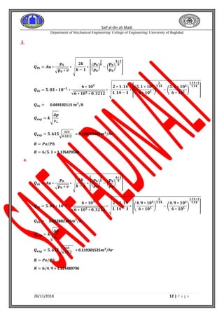 Saif al-din ali Madi
Department of Mechanical Engineering/ College of Engineering/ University of Baghdad
26/11/2018 12 | P a g e
3.
𝑸𝒕𝒉 = 𝑨𝒖 ∗
𝒑 𝟎
√ 𝒑 𝟎 ∗ 𝒗
∗ √
𝟐𝒌
𝒌 − 𝟏
∗ [(
𝒑 𝐛
𝒑 𝟎
)
𝟐
𝒌
− (
𝒑 𝐛
𝒑 𝟎
)
𝒌+𝟏
𝒌
]
𝑸𝒕𝒉 = 𝟓. 𝟎𝟑 ∗ 𝟏𝟎−𝟓
∗
𝟔 ∗ 𝟏𝟎 𝟓
√𝟔 ∗ 𝟏𝟎 𝟓 ∗ 𝟎. 𝟑𝟐𝟏𝟐
∗ √
𝟐 ∗ 𝟏. 𝟏𝟒
𝟏. 𝟏𝟒 − 𝟏
∗ [(
𝟓. 𝟏 ∗ 𝟏𝟎 𝟓
𝟔 ∗ 𝟏𝟎 𝟓
)
𝟐
𝟏.𝟏𝟒
− (
𝟓. 𝟏 ∗ 𝟏𝟎 𝟓
𝟔 ∗ 𝟏𝟎 𝟓
)
𝟏.𝟏𝟒+𝟏
𝟏.𝟏𝟒
]
𝑸𝒕𝒉 = 0.049192115 𝐦 𝟑
/𝒉
𝑸 𝐞𝐱𝐩 = 𝒌√
𝜟𝒑
𝒗 𝒐
𝑸 𝐞𝐱𝐩 = 𝟓. 𝟔𝟏𝟓√
𝟏𝟐𝟓
𝟎.𝟑𝟐𝟏𝟐
= 0.110768685𝒎 𝟑
/𝒉𝒓
𝑹 = 𝑷𝒐/𝑷𝒃
𝑹 = 𝟔/𝟓. 𝟏 = 1.176470588
4.
𝑸𝒕𝒉 = 𝑨𝒖 ∗
𝒑 𝟎
√ 𝒑 𝟎 ∗ 𝒗
∗ √
𝟐𝒌
𝒌 − 𝟏
∗ [(
𝒑 𝐛
𝒑 𝟎
)
𝟐
𝒌
− (
𝒑 𝐛
𝒑 𝟎
)
𝒌+𝟏
𝒌
]
𝑸𝒕𝒉 = 𝟓. 𝟎𝟑 ∗ 𝟏𝟎−𝟓
∗
𝟔 ∗ 𝟏𝟎 𝟓
√𝟔 ∗ 𝟏𝟎 𝟓 ∗ 𝟎. 𝟑𝟐𝟏𝟐
∗ √
𝟐 ∗ 𝟏. 𝟏𝟒
𝟏. 𝟏𝟒 − 𝟏
∗ [(
𝟒. 𝟗 ∗ 𝟏𝟎 𝟓
𝟔 ∗ 𝟏𝟎 𝟓
)
𝟐
𝟏.𝟏𝟒
− (
𝟒. 𝟗 ∗ 𝟏𝟎 𝟓
𝟔 ∗ 𝟏𝟎 𝟓
)
𝟏.𝟏𝟒+𝟏
𝟏.𝟏𝟒
]
𝑸𝒕𝒉 = 0.052882165𝐦 𝟑
/𝒉
𝑸 𝐞𝐱𝐩 = 𝒌√
𝜟𝒑
𝒗 𝒐
𝑸 𝐞𝐱𝐩 = 𝟓. 𝟔𝟏𝟓√
𝟏𝟒𝟓
𝟎.𝟑𝟐𝟏𝟐
= 0.119301525𝒎 𝟑
/𝒉𝒓
𝑹 = 𝑷𝒐/𝑷𝒃
𝑹 = 𝟔/𝟒. 𝟗 = 1.224489796
 
