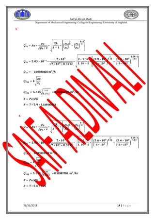 Saif al-din ali Madi
Department of Mechanical Engineering/ College of Engineering/ University of Baghdad
26/11/2018 14 | P a g e
3.
𝑸𝒕𝒉 = 𝑨𝒖 ∗
𝒑 𝟎
√ 𝒑 𝟎 ∗ 𝒗
∗ √
𝟐𝒌
𝒌 − 𝟏
∗ [(
𝒑 𝐛
𝒑 𝟎
)
𝟐
𝒌
− (
𝒑 𝐛
𝒑 𝟎
)
𝒌+𝟏
𝒌
]
𝑸𝒕𝒉 = 𝟓. 𝟎𝟑 ∗ 𝟏𝟎−𝟓
∗
𝟕 ∗ 𝟏𝟎 𝟓
√𝟕 ∗ 𝟏𝟎 𝟓 ∗ 𝟎. 𝟑𝟐𝟏𝟐
∗ √
𝟐 ∗ 𝟏. 𝟏𝟒
𝟏. 𝟏𝟒 − 𝟏
∗ [(
𝟓. 𝟗 ∗ 𝟏𝟎 𝟓
𝟔 ∗ 𝟏𝟎 𝟓
)
𝟐
𝟏.𝟏𝟒
− (
𝟓. 𝟗 ∗ 𝟏𝟎 𝟓
𝟔 ∗ 𝟏𝟎 𝟓
)
𝟏.𝟏𝟒+𝟏
𝟏.𝟏𝟒
]
𝑸𝒕𝒉 = 0.05840326 𝐦 𝟑
/𝒉
𝑸 𝐞𝐱𝐩 = 𝒌√
𝜟𝒑
𝒗 𝒐
𝑸 𝐞𝐱𝐩 = 𝟓. 𝟔𝟏𝟓√
𝟏𝟐𝟓
𝟎.𝟐𝟕𝟓𝟐
= 0.119659346 𝒎 𝟑
/𝒉𝒓
𝑹 = 𝑷𝒐/𝑷𝒃
𝑹 = 𝟕 ∗ 𝟓. 𝟗 = 1.186440678
4.
𝑸𝒕𝒉 = 𝑨𝒖 ∗
𝒑 𝟎
√ 𝒑 𝟎 ∗ 𝒗
∗ √
𝟐𝒌
𝒌 − 𝟏
∗ [(
𝒑 𝐛
𝒑 𝟎
)
𝟐
𝒌
− (
𝒑 𝐛
𝒑 𝟎
)
𝒌+𝟏
𝒌
]
𝑸𝒕𝒉 = 𝟓. 𝟎𝟑 ∗ 𝟏𝟎−𝟓
∗
𝟕 ∗ 𝟏𝟎 𝟓
√𝟕 ∗ 𝟏𝟎 𝟓 ∗ 𝟎. 𝟑𝟐𝟏𝟐
∗ √
𝟐 ∗ 𝟏. 𝟏𝟒
𝟏. 𝟏𝟒 − 𝟏
∗ [(
𝟓. 𝟔 ∗ 𝟏𝟎 𝟓
𝟔 ∗ 𝟏𝟎 𝟓
)
𝟐
𝟏.𝟏𝟒
− (
𝟓. 𝟔 ∗ 𝟏𝟎 𝟓
𝟔 ∗ 𝟏𝟎 𝟓
)
𝟏.𝟏𝟒+𝟏
𝟏.𝟏𝟒
]
𝑸𝒕𝒉 = 0.063522547 𝐦 𝟑
/𝒉
𝑸 𝐞𝐱𝐩 = 𝒌√
𝜟𝒑
𝒗 𝒐
𝑸 𝐞𝐱𝐩 = 𝟓. 𝟔𝟏𝟓√
𝟏𝟒𝟓
𝟎.𝟐𝟕𝟓𝟐
= 0.12887706 𝒎 𝟑
/𝒉𝒓
𝑹 = 𝑷𝒐/𝑷𝒃
𝑹 = 𝟕 ∗ 𝟓. 𝟔 = 1.25
 