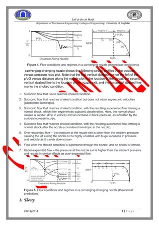 Saif al-din ali Madi
Department of Mechanical Engineering/ College of Engineering/ University of Baghdad
26/11/2018 5 | P a g e
Figure 4. Flow conditions and regimes in a converging nozzle (theoretical predictions)
converging-diverging nozzle shows the following seven profiles in the position
versus pressure ratio plot. Note that the first vertical dashed line on the left of the
p/pO versus distance along the nozzle plot is the location of the throat, the second
vertical dashed line is the location of the nozzle exit, and the horizontal dashed line
marks the choked condition.
1. Subsonic flow that never reaches choked condition.
2. Subsonic flow that reaches choked condition but does not attain supersonic velocities
(considered isentropic).
3. Subsonic flow that reaches choked condition, with the resulting supersonic flow forming a
normal shock, which then experiences subsonic deceleration. Here, the normal shock
causes a sudden drop in velocity and an increase in back-pressure, as indicated by the
sudden increase in p/pO.
4. Subsonic flow that reaches choked condition, with the resulting supersonic flow forming a
normal shock after the nozzle (considered isentropic in the nozzle).
5. Over-expanded flow – the pressure at the nozzle exit is lower than the ambient pressure,
causing the jet exiting the nozzle to be highly unstable with huge variations in pressure
and velocity as it travels downstream.
6. Flow after the choked condition is supersonic through the nozzle, and no shock is formed.
7. Under-expanded flow – the pressure at the nozzle exit is higher than the ambient pressure
and results in similar effects as over-expanded flow.
Figure 5. Flow conditions and regimes in a converging-diverging nozzle (theoretical
predictions)
3. Theory
 