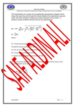 Saif al-din ali Madi
Department of Mechanical Engineering/ College of Engineering/ University of Baghdad
26/11/2018 6 | P a g e
The characteristic of a nozzle can be graphically represented by diagram which
shows the mass flow rate through the nozzle related to the downstream pressure
outlet, with fluid conditions maintained constant upstream of the nozzle. In
subsonic nozzle conditions the flow rate can be expressed by:
𝑸𝒕𝒉 = 𝑨𝒖 ∗
𝒑 𝟎
√ 𝒑 𝟎 ∗ 𝒗
∗ √
𝟐𝒌
𝒌 − 𝟏
∗ [(
𝒑 𝐛
𝒑 𝟎
)
𝟐
𝒌
− (
𝒑 𝐛
𝒑 𝟎
)
𝒌+𝟏
𝒌
]
𝑨 𝒖 =
𝝅
𝟒
𝑫 𝒕𝒉
𝟐
Where:
Po = Total pressures upstream the nozzle,
Vo=Specific volume upstream the nozzle
Au= the narrow outlet section of the nozzle (throat).
P2 = Pressure downstream the nozzle,
K = Specific heat ratio (taken l for temperature 170 ° C)
For critical pressure downstream the nozzle the mass flow rate will be max (i.e.) the
nozzle is chocked can be calculated as:
𝑸 𝒎 𝒂𝒙
= 𝑨 𝒖
𝒑 𝟎
√ 𝒑 𝟎 𝝂 𝟎
∗ √
𝟐𝒌
𝒌 − 𝟏
𝑸 𝐞𝐱𝐩 = 𝒌√
𝜟𝒑
𝒗 𝒐
 