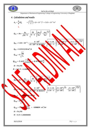 Saif al-din ali Madi
Department of Mechanical Engineering/ College of Engineering/ University of Baghdad
26/11/2018 7 | P a g e
4. Calculations and results
𝑨 𝒖 =
𝝅
𝟒
𝑫 𝒕𝒉
𝟐
= (
3.14
4
) ∗ (8 ∗ 10−3)2
= 5.03 ∗ 10−5
𝑚2
1.
𝑸𝒕𝒉 = 𝑨𝒖 ∗
𝒑 𝟎
√ 𝒑 𝟎 ∗ 𝒗
∗ √
𝟐𝒌
𝒌 − 𝟏
∗ [(
𝒑 𝐛
𝒑 𝟎
)
𝟐
𝒌
− (
𝒑 𝐛
𝒑 𝟎
)
𝒌+𝟏
𝒌
]
𝑸𝒕𝒉 = 𝟓. 𝟎𝟑 ∗ 𝟏𝟎−𝟓
∗
𝟒 ∗ 𝟏𝟎 𝟓
√𝟒 ∗ 𝟏𝟎 𝟓 ∗ 𝟎. 𝟒𝟔𝟒𝟐𝟓𝟏
∗ √
𝟐 ∗ 𝟏. 𝟏𝟒
𝟏. 𝟏𝟒 − 𝟏
∗ [(
𝟑. 𝟓 ∗ 𝟏𝟎 𝟓
𝟒 ∗ 𝟏𝟎 𝟓
)
𝟐
𝟏.𝟏𝟒
− (
𝟑. 𝟓 ∗ 𝟏𝟎 𝟓
𝟒 ∗ 𝟏𝟎 𝟓
)
𝟏.𝟏𝟒+𝟏
𝟏.𝟏𝟒
]
𝑸𝒕𝒉 = 𝟎. 𝟎𝟑𝟏𝟏𝟐𝟏𝟖 𝐦 𝟑
/𝒉
𝑸 𝐞𝐱𝐩 = 𝒌√
𝜟𝒑
𝒗 𝒐
𝑸 𝐞𝐱𝐩 = 𝟓. 𝟔𝟏𝟓√
𝟗𝟏.𝟐
𝟎.𝟒𝟔𝟒𝟐𝟓
= 𝟎. 𝟎𝟕𝟖𝟔𝟗𝟗
𝒎 𝟑
𝒉𝒓
𝑹 = 𝑷𝒐/𝑷𝒃
𝑹 = 𝟒/𝟑. 𝟓 = 1.142857143
2.
𝑸𝒕𝒉 = 𝑨𝒖 ∗
𝒑 𝟎
√ 𝒑 𝟎 ∗ 𝒗
∗ √
𝟐𝒌
𝒌 − 𝟏
∗ [(
𝒑 𝐛
𝒑 𝟎
)
𝟐
𝒌
− (
𝒑 𝐛
𝒑 𝟎
)
𝒌+𝟏
𝒌
]
𝑸𝒕𝒉 = 𝟓. 𝟎𝟑 ∗ 𝟏𝟎−𝟓
∗
𝟒 ∗ 𝟏𝟎 𝟓
√𝟒 ∗ 𝟏𝟎 𝟓 ∗ 𝟎. 𝟒𝟔𝟒𝟐𝟓𝟏
∗ √
𝟐 ∗ 𝟏. 𝟏𝟒
𝟏. 𝟏𝟒 − 𝟏
∗ [(
𝟑 ∗ 𝟏𝟎 𝟓
𝟒 ∗ 𝟏𝟎 𝟓
)
𝟐
𝟏.𝟏𝟒
− (
𝟑 ∗ 𝟏𝟎 𝟓
𝟒 ∗ 𝟏𝟎 𝟓
)
𝟏.𝟏𝟒+𝟏
𝟏.𝟏𝟒
]
𝑸𝒕𝒉 = 0.03950456 𝐦 𝟑
/𝒉
𝑸 𝐞𝐱𝐩 = 𝒌√
𝜟𝒑
𝒗 𝒐
𝑸 𝐞𝐱𝐩 = 𝟓. 𝟔𝟏𝟓√
𝟏𝟐𝟏.𝟔
𝟎.𝟒𝟔𝟒𝟐𝟓
= 0.090874 𝒎 𝟑
/𝒉𝒓
𝑹 = 𝑷𝒐/𝑷𝒃
𝑹 = 𝟒/𝟑 = 1.333333333
 