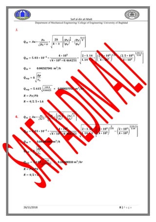 Saif al-din ali Madi
Department of Mechanical Engineering/ College of Engineering/ University of Baghdad
26/11/2018 8 | P a g e
3.
𝑸𝒕𝒉 = 𝑨𝒖 ∗
𝒑 𝟎
√ 𝒑 𝟎 ∗ 𝒗
∗ √
𝟐𝒌
𝒌 − 𝟏
∗ [(
𝒑 𝐛
𝒑 𝟎
)
𝟐
𝒌
− (
𝒑 𝐛
𝒑 𝟎
)
𝒌+𝟏
𝒌
]
𝑸𝒕𝒉 = 𝟓. 𝟎𝟑 ∗ 𝟏𝟎−𝟓
∗
𝟒 ∗ 𝟏𝟎 𝟓
√𝟒 ∗ 𝟏𝟎 𝟓 ∗ 𝟎. 𝟒𝟔𝟒𝟐𝟓𝟏
∗ √
𝟐 ∗ 𝟏. 𝟏𝟒
𝟏. 𝟏𝟒 − 𝟏
∗ [(
𝟐. 𝟓 ∗ 𝟏𝟎 𝟓
𝟒 ∗ 𝟏𝟎 𝟓
)
𝟐
𝟏.𝟏𝟒
− (
𝟐. 𝟓 ∗ 𝟏𝟎 𝟓
𝟒 ∗ 𝟏𝟎 𝟓
)
𝟏.𝟏𝟒+𝟏
𝟏.𝟏𝟒
]
𝑸𝒕𝒉 = 0.042527341 𝐦 𝟑
/𝒉
𝑸 𝐞𝐱𝐩 = 𝒌√
𝜟𝒑
𝒗 𝒐
𝑸 𝐞𝐱𝐩 = 𝟓. 𝟔𝟏𝟓√
𝟏𝟒𝟒.𝟒
𝟎.𝟒𝟔𝟒𝟐𝟓
= 0.099027755 𝒎 𝟑
/𝒉𝒓
𝑹 = 𝑷𝒐/𝑷𝒃
𝑹 = 𝟒/𝟐. 𝟓 = 1.6
4. 𝑸𝒕𝒉 = 𝑨𝒖 ∗
𝒑 𝟎
√ 𝒑 𝟎∗𝒗
∗ √ 𝟐𝒌
𝒌−𝟏
∗ [(
𝒑 𝐛
𝒑 𝟎
)
𝟐
𝒌
− (
𝒑 𝐛
𝒑 𝟎
)
𝒌+𝟏
𝒌
]
𝑸𝒕𝒉 = 𝟓. 𝟎𝟑 ∗ 𝟏𝟎−𝟓
∗
𝟒 ∗ 𝟏𝟎 𝟓
√𝟒 ∗ 𝟏𝟎 𝟓 ∗ 𝟎. 𝟒𝟔𝟒𝟐𝟓𝟏
∗ √
𝟐 ∗ 𝟏. 𝟏𝟒
𝟏. 𝟏𝟒 − 𝟏
∗ [(
𝟐 ∗ 𝟏𝟎 𝟓
𝟒 ∗ 𝟏𝟎 𝟓
)
𝟐
𝟏.𝟏𝟒
− (
𝟐 ∗ 𝟏𝟎 𝟓
𝟒 ∗ 𝟏𝟎 𝟓
)
𝟏.𝟏𝟒+𝟏
𝟏.𝟏𝟒
]
𝑸𝒕𝒉 = 0.041861669 𝐦 𝟑
/𝒉
𝑸 𝐞𝐱𝐩 = 𝒌√
𝜟𝒑
𝒗 𝒐
𝑸 𝐞𝐱𝐩 = 𝟓. 𝟔𝟏𝟓√
𝟏𝟓𝟐
𝟎.𝟒𝟔𝟒𝟐𝟓
= 0.101600333 𝒎 𝟑
/𝒉𝒓
𝑹 = 𝑷𝒐/𝑷𝒃
𝑹 = 𝟒/𝟐 = 2
 