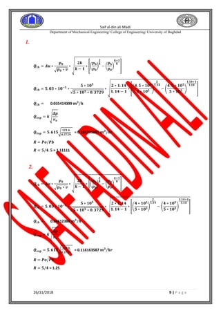 Saif al-din ali Madi
Department of Mechanical Engineering/ College of Engineering/ University of Baghdad
26/11/2018 9 | P a g e
1.
𝑸𝒕𝒉 = 𝑨𝒖 ∗
𝒑 𝟎
√ 𝒑 𝟎 ∗ 𝒗
∗ √
𝟐𝒌
𝒌 − 𝟏
∗ [(
𝒑 𝐛
𝒑 𝟎
)
𝟐
𝒌
− (
𝒑 𝐛
𝒑 𝟎
)
𝒌+𝟏
𝒌
]
𝑸𝒕𝒉 = 𝟓. 𝟎𝟑 ∗ 𝟏𝟎−𝟓
∗
𝟓 ∗ 𝟏𝟎 𝟓
√𝟓 ∗ 𝟏𝟎 𝟓 ∗ 𝟎. 𝟑𝟕𝟐𝟗
∗ √
𝟐 ∗ 𝟏. 𝟏𝟒
𝟏. 𝟏𝟒 − 𝟏
∗ [(
𝟒. 𝟓 ∗ 𝟏𝟎 𝟓
𝟓 ∗ 𝟏𝟎 𝟓
)
𝟐
𝟏.𝟏𝟒
− (
𝟒. 𝟓 ∗ 𝟏𝟎 𝟓
𝟓 ∗ 𝟏𝟎 𝟓
)
𝟏.𝟏𝟒+𝟏
𝟏.𝟏𝟒
]
𝑸𝒕𝒉 = 0.035414399 𝐦 𝟑
/𝒉
𝑸 𝐞𝐱𝐩 = 𝒌√
𝜟𝒑
𝒗 𝒐
𝑸 𝐞𝐱𝐩 = 𝟓. 𝟔𝟏𝟓√
𝟏𝟐𝟏.𝟔
𝟎.𝟑𝟕𝟐𝟗
= 0.101395891 𝒎 𝟑
/𝒉𝒓
𝑹 = 𝑷𝒐/𝑷𝒃
𝑹 = 𝟓/𝟒. 𝟓 = 1.11111
2.
𝑸𝒕𝒉 = 𝑨𝒖 ∗
𝒑 𝟎
√ 𝒑 𝟎 ∗ 𝒗
∗ √
𝟐𝒌
𝒌 − 𝟏
∗ [(
𝒑 𝐛
𝒑 𝟎
)
𝟐
𝒌
− (
𝒑 𝐛
𝒑 𝟎
)
𝒌+𝟏
𝒌
]
𝑸𝒕𝒉 = 𝟓. 𝟎𝟑 ∗ 𝟏𝟎−𝟓
∗
𝟓 ∗ 𝟏𝟎 𝟓
√𝟓 ∗ 𝟏𝟎 𝟓 ∗ 𝟎. 𝟑𝟕𝟐𝟗
∗ √
𝟐 ∗ 𝟏. 𝟏𝟒
𝟏. 𝟏𝟒 − 𝟏
∗ [(
𝟒 ∗ 𝟏𝟎 𝟓
𝟓 ∗ 𝟏𝟎 𝟓
)
𝟐
𝟏.𝟏𝟒
− (
𝟒 ∗ 𝟏𝟎 𝟓
𝟓 ∗ 𝟏𝟎 𝟓
)
𝟏.𝟏𝟒+𝟏
𝟏.𝟏𝟒
]
𝑸𝒕𝒉 = 0.04612388 𝐦 𝟑
/𝒉
𝑸 𝐞𝐱𝐩 = 𝒌√
𝜟𝒑
𝒗 𝒐
𝑸 𝐞𝐱𝐩 = 𝟓. 𝟔𝟏𝟓√
𝟏𝟓𝟗.𝟔
𝟎.𝟑𝟕𝟐𝟗
= 0.116163587 𝒎 𝟑
/𝒉𝒓
𝑹 = 𝑷𝒐/𝑷𝒃
𝑹 = 𝟓/𝟒 = 1.25
 
