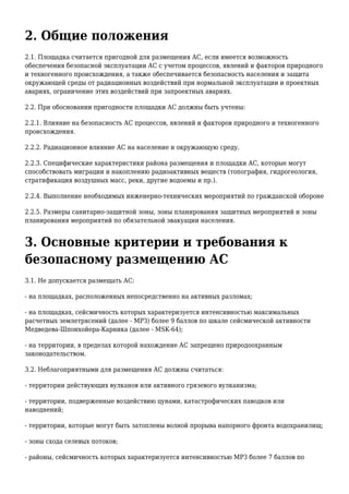 2. Общие положения
2.1. Площадка считается пригодной для размещения АС, если имеется возможность
обеспечения безопасной эксплуатации АС с учетом процессов, явлений и факторов природного
и техногенного происхождения, а также обеспечивается безопасность населения и защита
окружающей среды от радиационных воздействий при нормальной эксплуатации и проектных
авариях, ограничение этих воздействий при запроектных авариях.
2.2. При обосновании пригодности площадки АС должны быть учтены:
2.2.1. Влияние на безопасность АС процессов, явлений и факторов природного и техногенного
происхождения.
2.2.2. Радиационное влияние АС на население и окружающую среду.
2.2.3. Специфические характеристики района размещения и площадки АС, которые могут
способствовать миграции и накоплению радиоактивных веществ (топография, гидрогеология,
стратификация воздушных масс, реки, другие водоемы и пр.).
2.2.4. Выполнение необходимых инженерно-технических мероприятий по гражданской обороне
2.2.5. Размеры санитарно-защитной зоны, зоны планирования защитных мероприятий и зоны
планирования мероприятий по обязательной эвакуации населения.
3. Основные критерии и требования к
безопасному размещению АС
3.1. Не допускается размещать АС:
- на площадках, расположенных непосредственно на активных разломах;
- на площадках, сейсмичность которых характеризуется интенсивностью максимальных
расчетных землетрясений (далее - МРЗ) более 9 баллов по шкале сейсмической активности
Медведева-Шпонхойера-Карника (далее - MSK-64);
- на территории, в пределах которой нахождение АС запрещено природоохранным
законодательством.
3.2. Неблагоприятными для размещения АС должны считаться:
- территории действующих вулканов или активного грязевого вулканизма;
- территории, подверженные воздействию цунами, катастрофических паводков или
наводнений;
- территории, которые могут быть затоплены волной прорыва напорного фронта водохранилищ;
- зоны схода селевых потоков;
- районы, сейсмичность которых характеризуется интенсивностью МРЗ более 7 баллов по
 