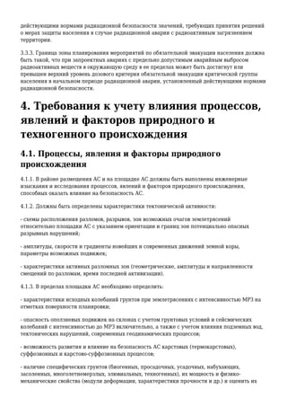 действующими нормами радиационной безопасности значений, требующих принятия решений
о мерах защиты населения в случае радиационной аварии с радиоактивным загрязнением
территории.
3.3.3. Граница зоны планирования мероприятий по обязательной эвакуации населения должна
быть такой, что при запроектных авариях с предельно допустимым аварийным выбросом
радиоактивных веществ в окружающую среду в ее пределах может быть достигнут или
превышен верхний уровень дозового критерия обязательной эвакуации критической группы
населения в начальном периоде радиационной аварии, установленный действующими нормами
радиационной безопасности.
4. Требования к учету влияния процессов,
явлений и факторов природного и
техногенного происхождения
4.1. Процессы, явления и факторы природного
происхождения
4.1.1. В районе размещения АС и на площадке АС должны быть выполнены инженерные
изыскания и исследования процессов, явлений и факторов природного происхождения,
способных оказать влияние на безопасность АС.
4.1.2. Должны быть определены характеристики тектонической активности:
- схемы расположения разломов, разрывов, зон возможных очагов землетрясений
относительно площадки АС с указанием ориентации и границ зон потенциально опасных
разрывных нарушений;
- амплитуды, скорости и градиенты новейших и современных движений земной коры,
параметры возможных подвижек;
- характеристики активных разломных зон (геометрические, амплитуды и направленности
смещений по разломам, время последней активизации).
4.1.3. В пределах площадки АС необходимо определить:
- характеристики исходных колебаний грунтов при землетрясениях с интенсивностью МРЗ на
отметках поверхности планировки;
- опасность оползневых подвижек на склонах с учетом грунтовых условий и сейсмических
колебаний с интенсивностью до МРЗ включительно, а также с учетом влияния подземных вод,
тектонических нарушений, современных геодинамических процессов;
- возможность развития и влияние на безопасность АС карстовых (термокарстовых),
суффозионных и карстово-суффозионных процессов;
- наличие специфических грунтов (биогенных, просадочных, усадочных, набухающих,
засоленных, многолетнемерзлых, элювиальных, техногенных), их мощность и физико-
механические свойства (модули деформации, характеристики прочности и др.) и оценить их
 