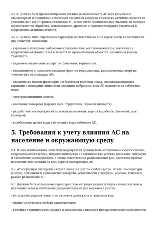4.2.4. Должно быть проанализировано влияние на безопасность АС всех возможных
стационарных и подвижных источников аварийных выбросов химически активных веществ на
удалении до 5 км от границы площадки АС, в том числе промышленных объектов, на которых
осуществляется обработка, использование, хранение и транспортирование токсичных и
коррозионно-активных веществ.
4.2.5. Должны быть определены параметры воздействий на АС и вероятности их достижения
при событиях, вызванных:
- взрывами и пожарами, выбросами взрывоопасных, воспламеняющихся, токсичных и
коррозионно-активных газов и веществ на промышленных объектах, наземном и водном
транспорте;
- падением летательных аппаратов (самолетов, вертолетов);
- наводнениями с прорывом напорных фронтов водохранилищ, расположенных вверх по
течению рек от площадки АС;
- авариями на водном транспорте и в береговых портовых зонах, сопровождающимися
взрывами и пожарами, химически опасными выбросами, если АС находится на побережье
моря;
- электромагнитными полями;
- внешними пожарами (горение леса, торфяников, горючей жидкости);
- разработкой месторождений полезных ископаемых, горных выработок (тоннелей, шахт,
карьеров);
- колебаниями уровня воды в источнике водоснабжения АС.
5. Требования к учету влияния АС на
население и окружающую среду
5.1. В зоне планирования защитных мероприятий должны быть исследованы аэрологические,
гидрометеорологические, гидрогеологические и геохимические условия рассеяния, миграции
и накопления радионуклидов, а также естественный радиационный фон, составлен прогноз
изменения этих условий на весь период эксплуатации АС.
5.2. Атмосферную дисперсию следует оценить с учетом слабого ветра, штиля, температуры
воздуха, приземных и приподнятых инверсий, устойчивости атмосферы, осадков, туманов в
районе размещения АС.
5.3. Должны быть определены характеристики миграции радионуклидов в поверхностных и
подземных водах и накопления радионуклидов на дне водоемов с учетом:
- возможного радиоактивного загрязнения дренажных и грунтовых вод;
- физико-химических свойств радионуклидов;
- кинетики геохимических реакций и возможного изменения минералогических особенностей
 