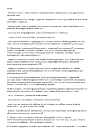 пород;
- литологического состава и мощности водовмещающих и водоупорных слоев, грунтов зоны
аэрации и почв;
- сорбционной способности пород, грунтов и почв применительно к радионуклидам и опасным
химическим веществам;
- направления и скорости движения загрязненных потоков к местам разгрузки (водотокам,
водоемам, водозаборным скважинам и т.п.);
- характеристик и стратификации водоносных горизонтов и комплексов;
- гидравлической связи подземных и поверхностных вод;
- характеристик водоемов, гидросооружений, данных о водопользовании, уровнях и расходах
воды, скорости течения рек, возможном механизме переноса и осаждения радионуклидов.
5.4. Обоснование радиационной обстановки для нормальной эксплуатации АС, проектных и
запроектных аварий и разработка технических и организационных мероприятий,
обеспечивающих безопасность населения, должны быть выполнены на стадии технико-
экономического обоснования (проекта).
Оценка радиационной обстановки для нормальной эксплуатации АС должна выполняться с
использованием вероятностного распределения параметров атмосферной дисперсии,
характерных для района размещения АС.
Оценка радиационной обстановки для проектных и запроектных аварий на АС должна
выполняться для наименее благоприятных метеорологических условий, характерных для
района размещения АС.
5.5. В проекте должно быть обосновано предотвращение радиационного загрязнения
акватории водного объекта народнохозяйственного значения при нормальной эксплуатации,
нарушениях нормальной эксплуатации и выводе АС из эксплуатации и предусмотрены меры
защиты указанного объекта от загрязнения при авариях
5.6. Последствия возможного радиационного воздействия аварийных радиоактивных выбросов
и сбросов АС на население и окружающую среду должны быть определены с учетом:
- результатов оценки радиационной обстановки;
- характеристик водозаборных сооружений в зоне наблюдения;
- характеристик водоемов для рыболовства, воспроизводства рыбных запасов и других
биологических ресурсов в зоне наблюдения;
- данных о существующем и планируемом распределении населения в районе размещения АС,
об удаленности населенных пунктов от АС.
5.7. Граница зоны планирования защитных мероприятий для АС и атомных
энерготехнологических станций не должна быть удалена более чем на 25 км, а для атомных
станций теплоснабжения - 5 км от границы площадки.
5.8. В зоне планирования защитных мероприятий на весь период эксплуатации АС не должны
 