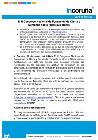  
	
  
	
  
	
  
El II Congreso Nacional de Formación de Oferta y
Demanda agota todas sus plazas
• No así los cursos específicos que lo completan en los que todavía hay
entradas disponibles. A la venta en: http://incoruna.es
• El II Congreso Nacional de Formación de Oferta y Demanda, que se
celebrará el 29 de mayo en el Auditorio de la Delegación Territorial de la
ONCE en A Coruña, contará con la participación de organizaciones
como CECAP y la Fundación Tripartita para la Formación en el Empleo,
así como expertos en gestión de formación de toda España.
• Es el primero de los tres congresos de los que se compone incoruña en
colgar el cartel de completo. Para el III Leadership Fórum Galicia y el II
Congreso E-commerce aún quedan localidades.
A Coruña, 19 de mayo del 2014.- El II Congreso Nacional de
Formación de Oferta y Demanda completa su aforo a 10 días de su
celebración. Se trata de evento que persigue mostrar las
novedades en los procesos de gestión de formación en las
empresas, los cambios en la formación profesional para el empleo
y las iniciativas de formación vinculadas a los certificados de
profesionalidad.
Completando al congreso se celebrará un taller práctico impartido
por la Fundación Tripartita. Será durante la mañana del miércoles
28 de 11:00 a 13:00 horas.
También en la tarde del miércoles se impartirán 3 cursos paralelos
en horario de 15:30 a 21:30 para los que todavía quedan
disponibles entradas a la venta en la web de incoruña
(http://incoruna.es/comprar-entradas/). El precio general para estos
cursos es de 250€, existe un precio especial de 125€ para
asociados a CECAP.
Algunos datos del programa
El congreso se celebrará el 29 de mayo, entre las 9 y las 19 horas,
en el Auditorio de la Delegación Territorial de la ONCE en A Coruña
y contará con la participación y colaboración de organizaciones
 