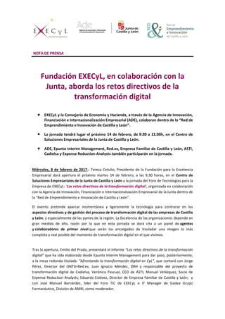 NOTA DE PRENSA
Fundación EXECyL, en colaboración con la
Junta, aborda los retos directivos de la
transformación digital
 EXECyL y la Consejería de Economía y Hacienda, a través de la Agencia de Innovación,
Financiación e Internacionalización Empresarial (ADE), colaboran dentro de la “Red de
Emprendimiento e Innovación de Castilla y León”.
 La jornada tendrá lugar el próximo 14 de febrero, de 9:30 a 11:30h, en el Centro de
Soluciones Empresariales de la Junta de Castilla y León.
 ADE, Epunto Interim Management, Red.es, Empresa Familiar de Castilla y León, ASTI,
Cadielsa y Expense Reduction Analysts también participarán en la jornada.
Miércoles, 8 de febrero de 2017.- Teresa Cetulio, Presidente de la Fundación para la Excelencia
Empresarial dará apertura el próximo martes 14 de febrero, a las 9:30 horas, en el Centro de
Soluciones Empresariales de la Junta de Castilla y León a la jornada del Foro de Tecnologías para la
Empresa de EXECyL: ‘Los retos directivos de la transformación digital’, organizada en colaboración
con la Agencia de Innovación, Financiación e Internacionalización Empresarial de la Junta dentro de
la “Red de Emprendimiento e Innovación de Castilla y León”.
El evento pretende aparcar momentánea y ligeramente la tecnología para centrarse en los
aspectos directivos y de gestión del proceso de transformación digital de las empresas de Castilla
y León, y especialmente de las pymes de la región. La Excelencia de las organizaciones depende en
gran medida de ello, razón por la que en esta jornada se dará cita a un panel de agentes
y colaboradores de primer nivel que serán los encargados de trasladar una imagen lo más
completa y real posible del momento de transformación digital en el que vivimos.
Tras la apertura, Emilio del Prado, presentará el informe “Los retos directivos de la transformación
digital” que ha sido elaborado desde Epunto Interim Management para dar paso, posteriormente,
a la mesa redonda titulada: “Afrontando la transformación digital en CyL”, que contará con Jorge
Pérez, Director del ONTSI-Red.es; Juan Ignacio Méndez, DRH y responsable del proyecto de
transformación digital de Cadielsa; Verónica Pascual, CEO de ASTI; Manuel Velázquez, Socio de
Expense Reduction Analysts; Eduardo Estévez, Director de Empresa Familiar de Castilla y León; y
con José Manuel Bernárdez, líder del Foro TIC de EXECyL e IT Manager de Gadea Grupo
Farmacéutico, División de AMRI, como moderador.
 