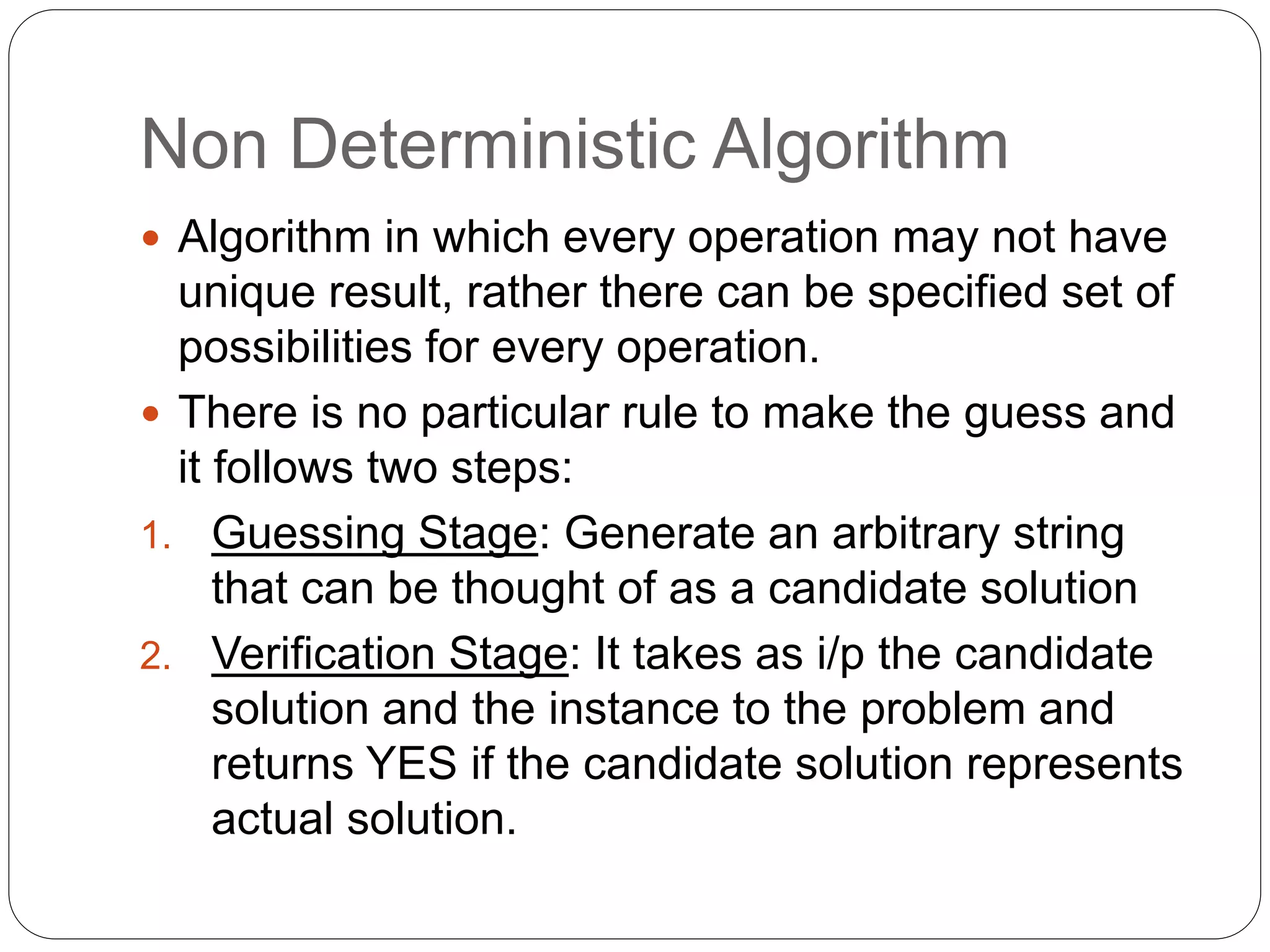 Non Deterministic Algorithm
 Algorithm in which every operation may not have
unique result, rather there can be specified set of
possibilities for every operation.
 There is no particular rule to make the guess and
it follows two steps:
1. Guessing Stage: Generate an arbitrary string
that can be thought of as a candidate solution
2. Verification Stage: It takes as i/p the candidate
solution and the instance to the problem and
returns YES if the candidate solution represents
actual solution.
 