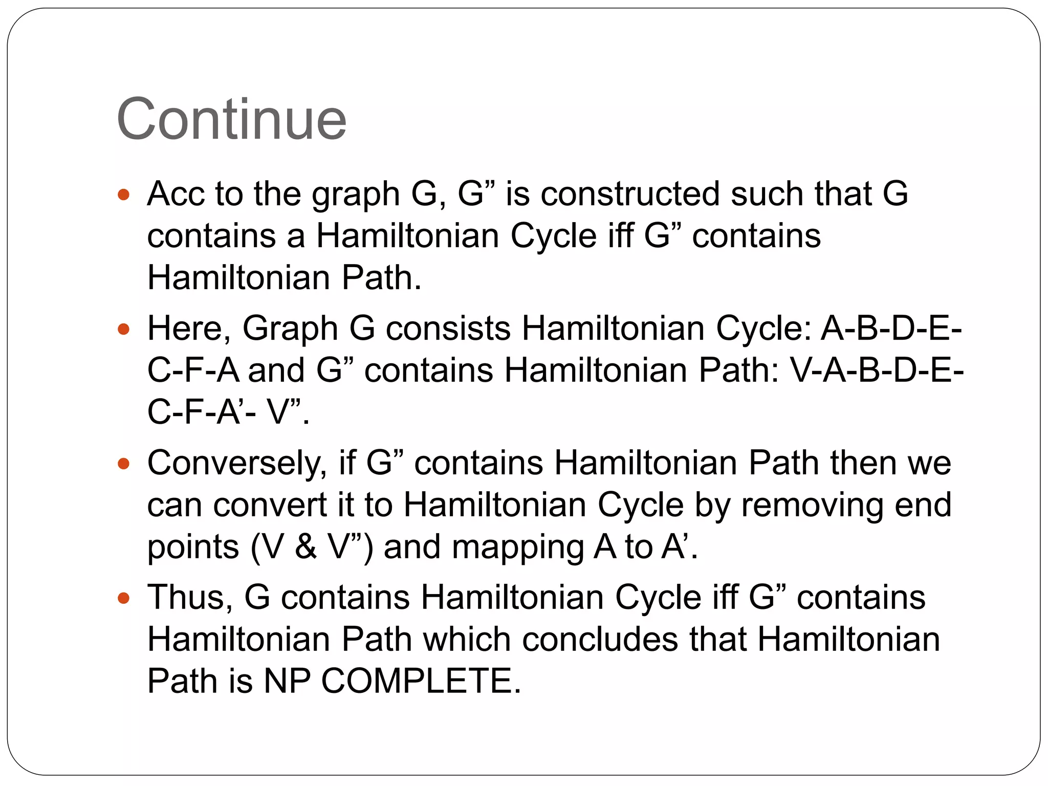 Continue
 Acc to the graph G, G” is constructed such that G
contains a Hamiltonian Cycle iff G” contains
Hamiltonian Path.
 Here, Graph G consists Hamiltonian Cycle: A-B-D-E-
C-F-A and G” contains Hamiltonian Path: V-A-B-D-E-
C-F-A’- V”.
 Conversely, if G” contains Hamiltonian Path then we
can convert it to Hamiltonian Cycle by removing end
points (V & V”) and mapping A to A’.
 Thus, G contains Hamiltonian Cycle iff G” contains
Hamiltonian Path which concludes that Hamiltonian
Path is NP COMPLETE.
 