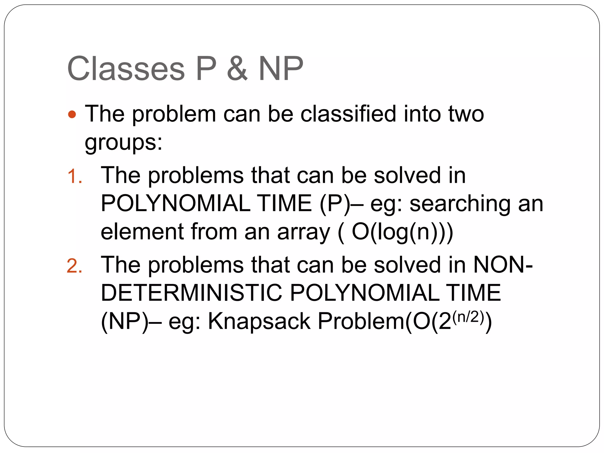 Classes P & NP
 The problem can be classified into two
groups:
1. The problems that can be solved in
POLYNOMIAL TIME (P)– eg: searching an
element from an array ( O(log(n)))
2. The problems that can be solved in NON-
DETERMINISTIC POLYNOMIAL TIME
(NP)– eg: Knapsack Problem(O(2(n/2))
 