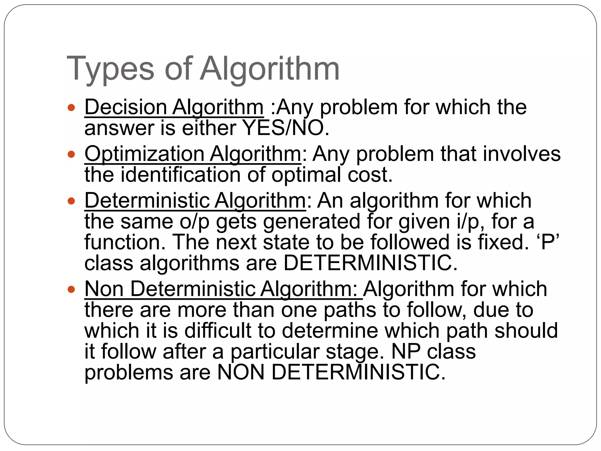 Types of Algorithm
 Decision Algorithm :Any problem for which the
answer is either YES/NO.
 Optimization Algorithm: Any problem that involves
the identification of optimal cost.
 Deterministic Algorithm: An algorithm for which
the same o/p gets generated for given i/p, for a
function. The next state to be followed is fixed. ‘P’
class algorithms are DETERMINISTIC.
 Non Deterministic Algorithm: Algorithm for which
there are more than one paths to follow, due to
which it is difficult to determine which path should
it follow after a particular stage. NP class
problems are NON DETERMINISTIC.
 