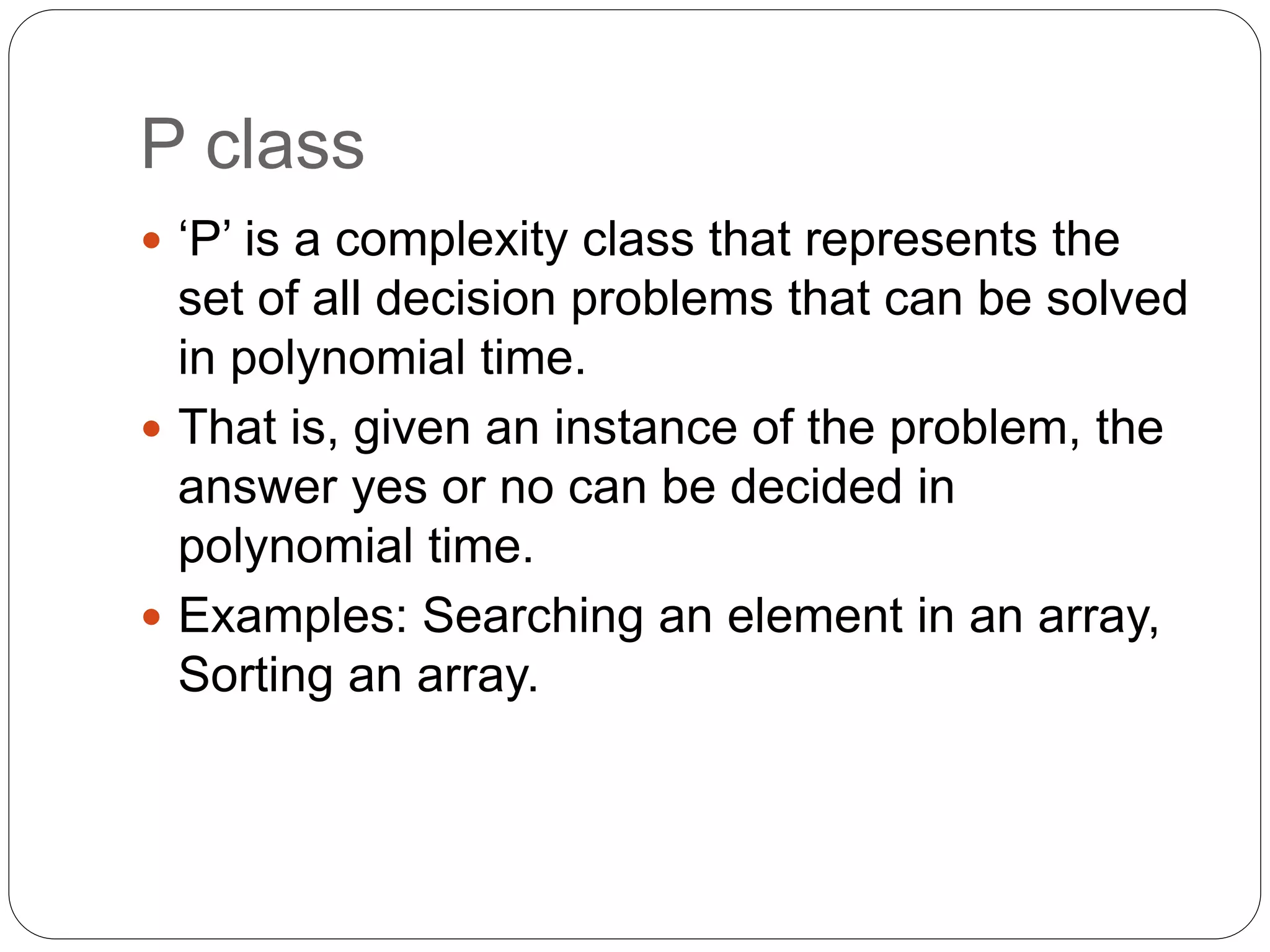 P class
 ‘P’ is a complexity class that represents the
set of all decision problems that can be solved
in polynomial time.
 That is, given an instance of the problem, the
answer yes or no can be decided in
polynomial time.
 Examples: Searching an element in an array,
Sorting an array.
 