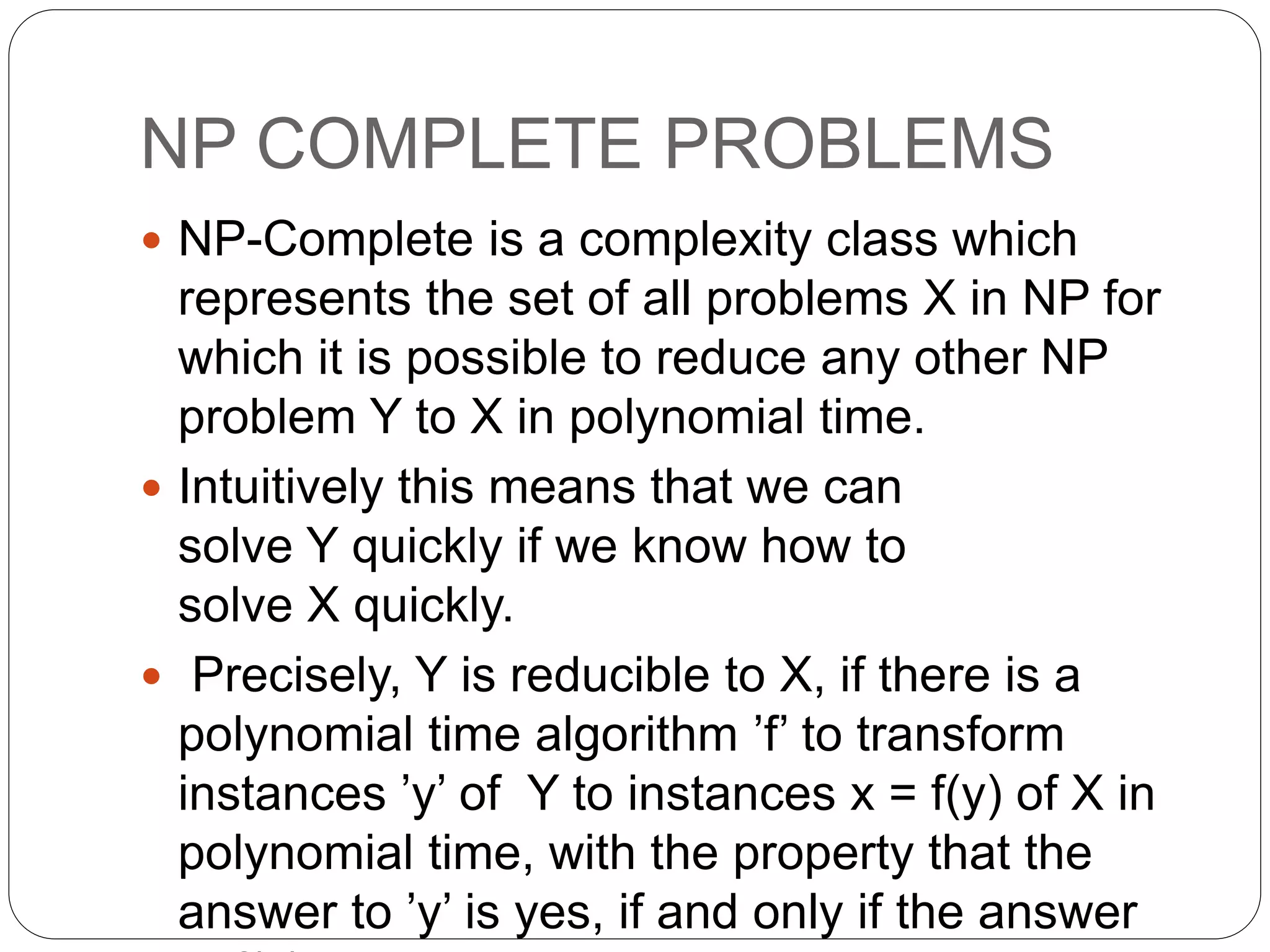 NP COMPLETE PROBLEMS
 NP-Complete is a complexity class which
represents the set of all problems X in NP for
which it is possible to reduce any other NP
problem Y to X in polynomial time.
 Intuitively this means that we can
solve Y quickly if we know how to
solve X quickly.
 Precisely, Y is reducible to X, if there is a
polynomial time algorithm ’f’ to transform
instances ’y’ of Y to instances x = f(y) of X in
polynomial time, with the property that the
answer to ’y’ is yes, if and only if the answer
 