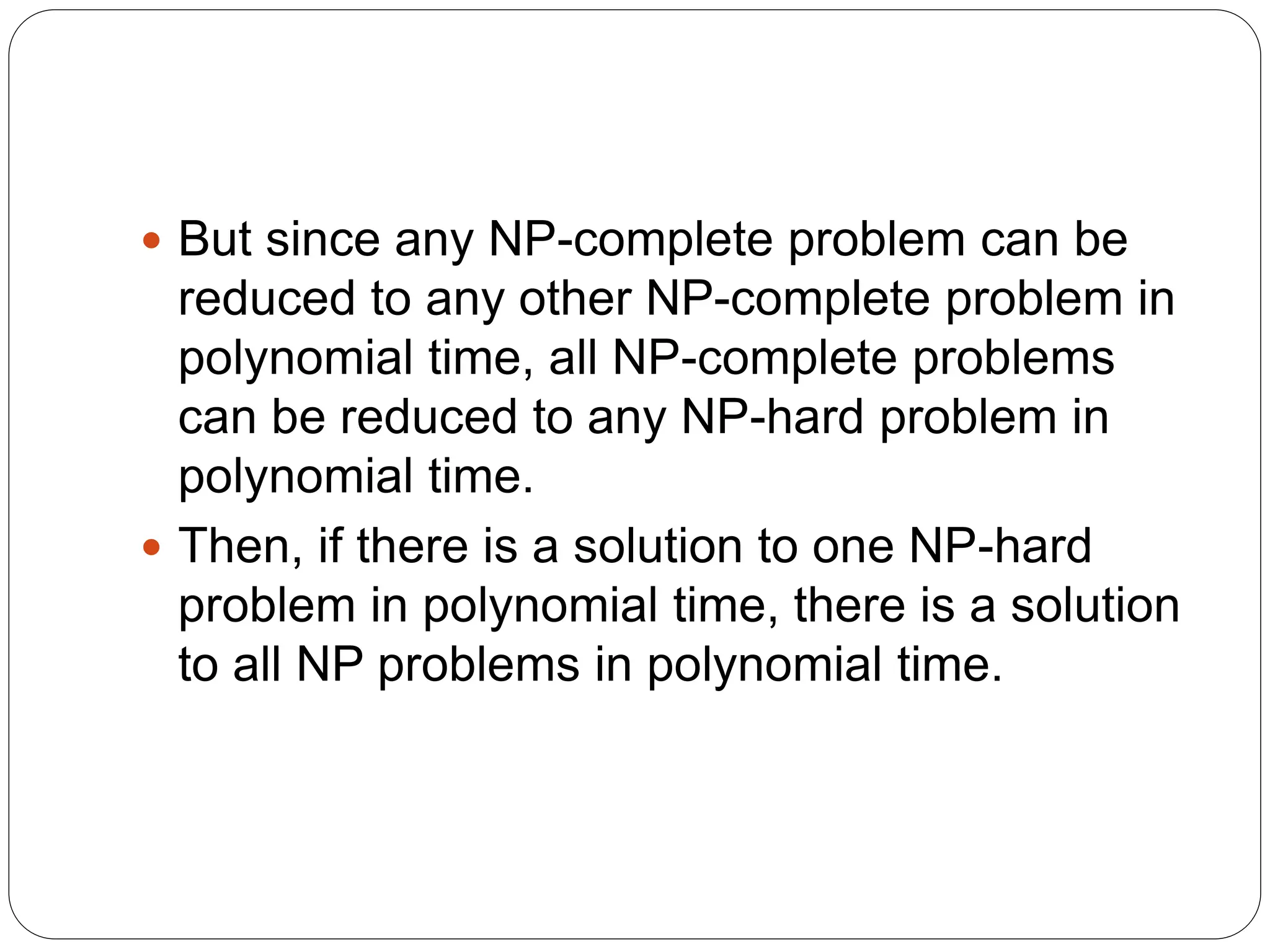  But since any NP-complete problem can be
reduced to any other NP-complete problem in
polynomial time, all NP-complete problems
can be reduced to any NP-hard problem in
polynomial time.
 Then, if there is a solution to one NP-hard
problem in polynomial time, there is a solution
to all NP problems in polynomial time.
 