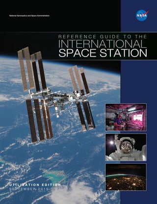 National Aeronautics and Space Administration
U T I L I Z A T I O N E D I T I O N
S E P T E M B E R 2 0 1 5
R E F E R E N C E G U I D E T O T H E
SPACE STATION
INTERNATIONAL
NP-2015-05-022-JSC ISS Utilization Guide 2015-UPDATED.indd 1 8/25/15 11:40 AM
 