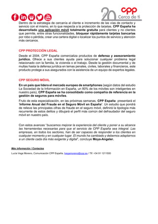 Dentro de la estrategia de cercanía al cliente e incremento de las vías de contacto y
servicio con el mismo, en lo que respecta a la protección de tarjetas, CPP España ha
desarrollado una aplicación móvil totalmente gratuita para clientes y no clientes
que permite, entre otras funcionalidades, bloquear rápidamente tarjetas bancarias
por robo o pérdida, crear una cartera digital o localizar los puntos de servicio y atención
más cercanos.
CPP PROTECCIÓN LEGAL
Desde el 2004, CPP España comercializa productos de defensa y asesoramiento
jurídico. Ofrece a sus clientes ayuda para solucionar cualquier problema legal
relacionado con la familia, la vivienda o el trabajo. Desde la gestión documental y de
multas hasta la defensa jurídica en temas penales, civiles, laborales y financieros, este
producto protege a sus asegurados con la asistencia de un equipo de expertos legales.
CPP SEGURO MÓVIL
En un país que lidera el mercado europeo de smartphones (según datos del estudio
La Sociedad de la Información en España, un 80% de los móviles son inteligentes en
nuestro país), CPP España se ha consolidado como compañía de referencia en la
gestión de seguros para móviles.
Fruto de esta especialización, en las próximas semanas, CPP España presentará el
‘Informe Anual del Fraude en el Seguro Móvil en España’. Un estudio que pondrá
de relieve las principales cifras de fraude en el seguro móvil, definirá la tipología más
recurrente de estos delitos y dibujará el perfil más común del defraudador del seguro
móvil en nuestro país.
Con estos avances “buscamos mejorar la experiencia del cliente y poner a su alcance
las herramientas necesarias para que el servicio de CPP España sea integral. Las
empresas, en todos los sectores, han de ser capaces de responder a los clientes en
cualquier momento y en cualquier lugar. El mundo ha cambiado y debemos adaptarnos
a un cliente cada día más exigente y digital”, concluye Moya-Angeler.
Más información / Contactos
Lucía Vega Moreno, Comunicación CPP España. lvegamoreno@cpp.es / Tlf: +34 91 1211500
 