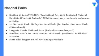 National Parks
● Section 35 (4) of Wildlife (Protection) Act, 1972 Protected Natural
Habitats (Plants & Animals) Wildlife sanctuary - Animals No human
activity.
● 1st National Park: Hailey National Park. Jim Corbett National Park
(Uttrakhand)
● Largest- Hemis National Park (Ladakh) (snow leopard)
● Smallest South Button Island National Park. (Andaman & Nikobar
Island)•
● State with largest no. of NP- Madhya Pradesh
 