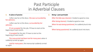 Past Participle
in Adverbial Clauses
1. In place of passive
I often saw her at the disco. She was surrounded by
her admirers.
I often saw her at the disco, surrounded by her
admirers.
If I am accepted for the job, I’ll have to start at the
beginning of next month.
If accepted for the job, I’ll have to start at the
beginning of next month.
The manuscript had been lost for many years when it
suddenly turned up again.
Lost for many years, the manuscript suddenly turned
up again
2. Being + past participle
After the bike was cleaned, it looked as good as new.
After being cleaned, it looked as good as new.
When he was being questioned, he suddenly burst into
tears.
When being questioned, he suddenly burst into tears.
15
 