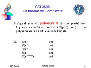 11/12/2023 Dr. Nejib Zaguia 15
CSI 3505
La théorie de Complexité
Un algorithme est dit polynomial si sa complexité dans
le pire cas est inférieure ou égale à (p(n)), où p(n) est un
polynôme en n (n est la taille de l'input).
Ex. (n2) oui
(n4) oui
(nn) non
(n!) non
(n200000) oui
 