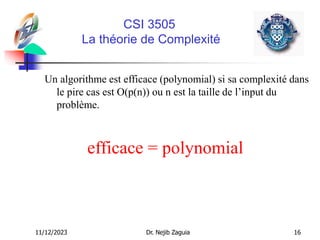 11/12/2023 Dr. Nejib Zaguia 16
CSI 3505
La théorie de Complexité
Un algorithme est efficace (polynomial) si sa complexité dans
le pire cas est O(p(n)) ou n est la taille de l’input du
problème.
efficace = polynomial
 