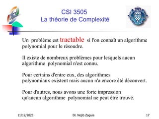 11/12/2023 Dr. Nejib Zaguia 17
CSI 3505
La théorie de Complexité
Un problème est tractable si l'on connaît un algorithme
polynomial pour le résoudre.
Il existe de nombreux problèmes pour lesquels aucun
algorithme polynomial n'est connu.
Pour certains d'entre eux, des algorithmes
polynomiaux existent mais aucun n'a encore été découvert.
Pour d'autres, nous avons une forte impression
qu'aucun algorithme polynomial ne peut être trouvé.
 