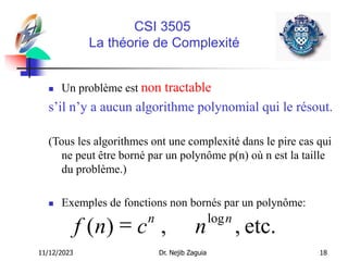 11/12/2023 Dr. Nejib Zaguia 18
CSI 3505
La théorie de Complexité
 Un problème est non tractable
s’il n’y a aucun algorithme polynomial qui le résout.
(Tous les algorithmes ont une complexité dans le pire cas qui
ne peut être borné par un polynôme p(n) où n est la taille
du problème.)
 Exemples de fonctions non bornés par un polynôme:
f n c n
n n
( ) , ,
log
= etc.
 