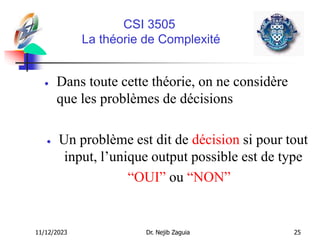 11/12/2023 Dr. Nejib Zaguia 25
CSI 3505
La théorie de Complexité
 Dans toute cette théorie, on ne considère
que les problèmes de décisions
 Un problème est dit de décision si pour tout
input, l’unique output possible est de type
“OUI” ou “NON”
 