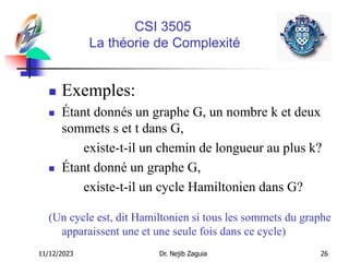 11/12/2023 Dr. Nejib Zaguia 26
CSI 3505
La théorie de Complexité
 Exemples:
 Étant donnés un graphe G, un nombre k et deux
sommets s et t dans G,
existe-t-il un chemin de longueur au plus k?
 Étant donné un graphe G,
existe-t-il un cycle Hamiltonien dans G?
(Un cycle est, dit Hamiltonien si tous les sommets du graphe
apparaissent une et une seule fois dans ce cycle)
 