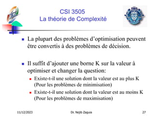 11/12/2023 Dr. Nejib Zaguia 27
CSI 3505
La théorie de Complexité
 La plupart des problèmes d’optimisation peuvent
être convertis à des problèmes de décision.
 Il suffit d’ajouter une borne K sur la valeur à
optimiser et changer la question:
 Existe-t-il une solution dont la valeur est au plus K
(Pour les problèmes de minimisation)
 Existe-t-il une solution dont la valeur est au moins K
(Pour les problèmes de maximisation)
 
