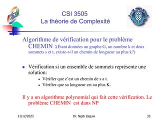 11/12/2023 Dr. Nejib Zaguia 33
CSI 3505
La théorie de Complexité
Algorithme de vérification pour le problème
CHEMIN :(Étant données un graphe G, un nombre k et deux
sommets s et t, existe-t-il un chemin de longueur au plus k?)
 Vérification si un ensemble de sommets représente une
solution:
 Vérifier que c’est un chemin de s a t.
 Vérifier que sa longueur est au plus K.
Il y a un algorithme polynomial qui fait cette vérification. Le
problème CHEMIN est dans NP
 