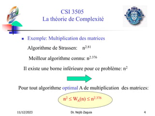 11/12/2023 Dr. Nejib Zaguia 4
CSI 3505
La théorie de Complexité
 Exemple: Multiplication des matrices
Algorithme de Strassen: n2.81
Meilleur algorithme connu: n2.376
Il existe une borne inférieure pour ce problème: n2
Pour tout algorithme optimal A de multiplication des matrices:
n2  WA(n)  n2.376
 